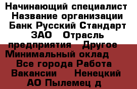 Начинающий специалист › Название организации ­ Банк Русский Стандарт, ЗАО › Отрасль предприятия ­ Другое › Минимальный оклад ­ 1 - Все города Работа » Вакансии   . Ненецкий АО,Пылемец д.